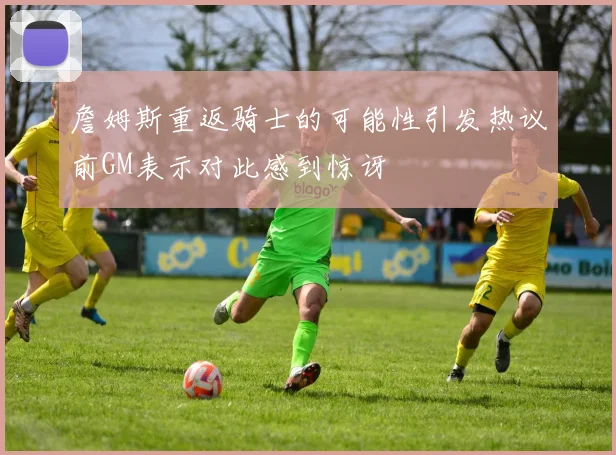 詹姆斯重返骑士的可能性引发热议前GM表示对此感到惊讶