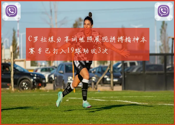 C罗社媒分享训练照展现拼搏精神本赛季已打入19球助攻3次