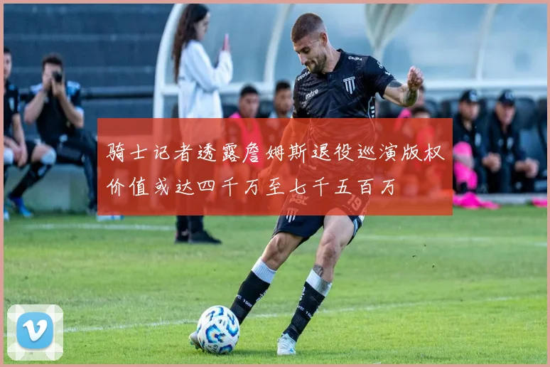 骑士记者透露詹姆斯退役巡演版权价值或达四千万至七千五百万