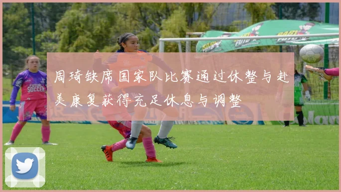 周琦缺席国家队比赛通过休整与赴美康复获得充足休息与调整