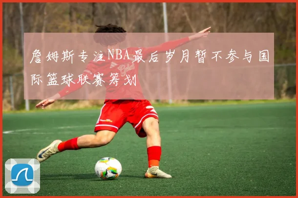 詹姆斯专注NBA最后岁月暂不参与国际篮球联赛筹划