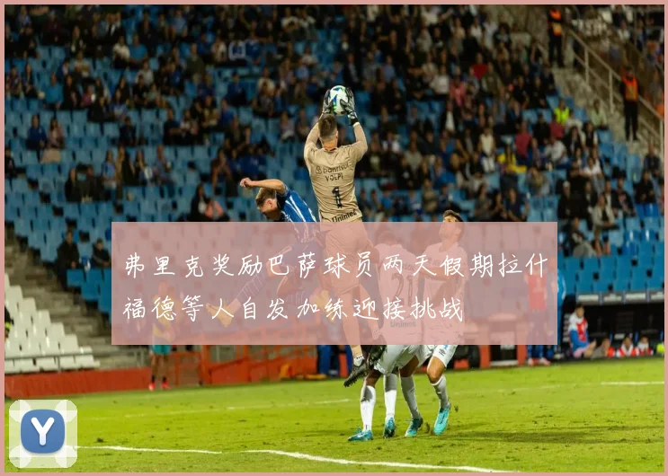 弗里克奖励巴萨球员两天假期拉什福德等人自发加练迎接挑战