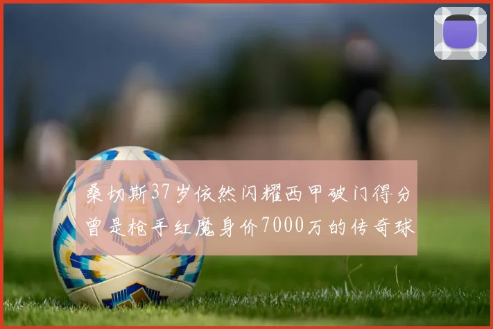 桑切斯37岁依然闪耀西甲破门得分曾是枪手红魔身价7000万的传奇球星