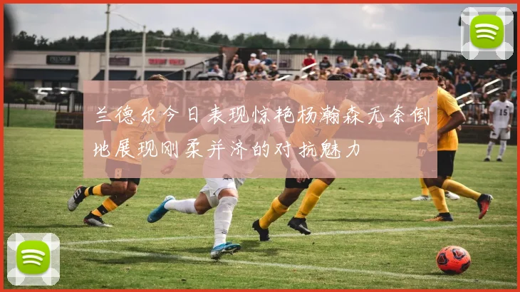 兰德尔今日表现惊艳杨瀚森无奈倒地展现刚柔并济的对抗魅力