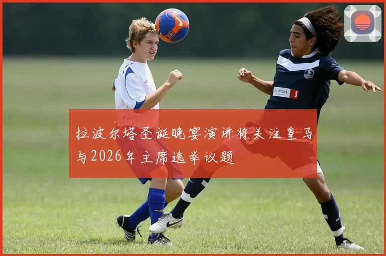 拉波尔塔圣诞晚宴演讲将关注皇马与2026年主席选举议题