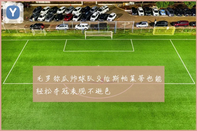 毛罗称瓜帅球队交给斯帕莱蒂也能轻松夺冠表现不逊色