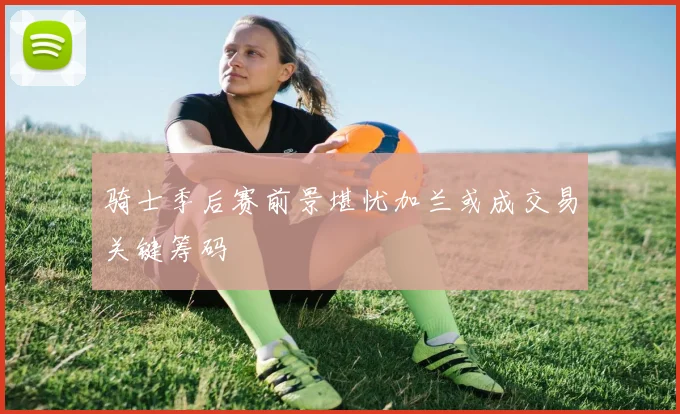 骑士季后赛前景堪忧加兰或成交易关键筹码