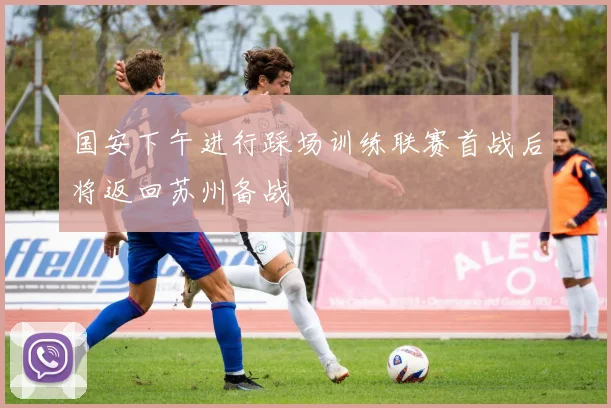 国安下午进行踩场训练联赛首战后将返回苏州备战