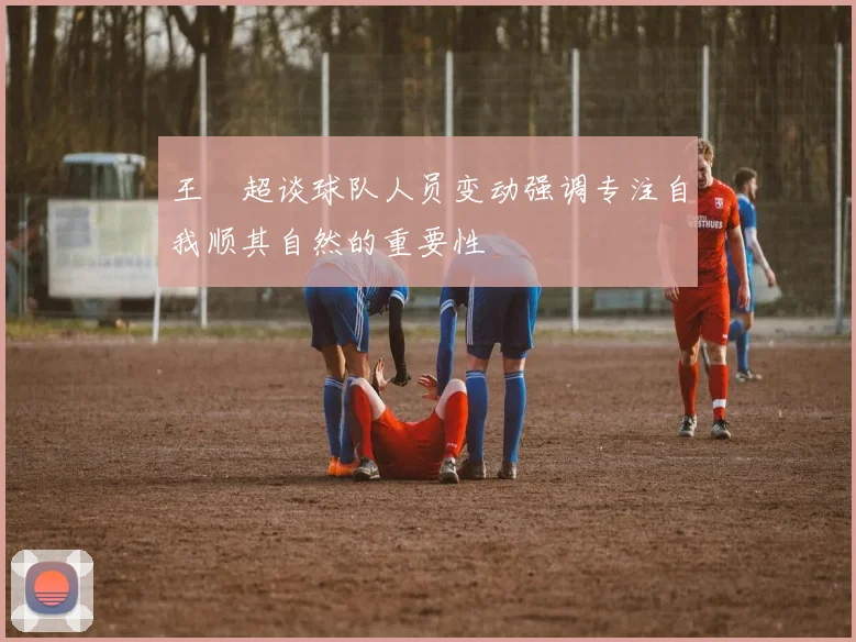 王燊超谈球队人员变动强调专注自我顺其自然的重要性