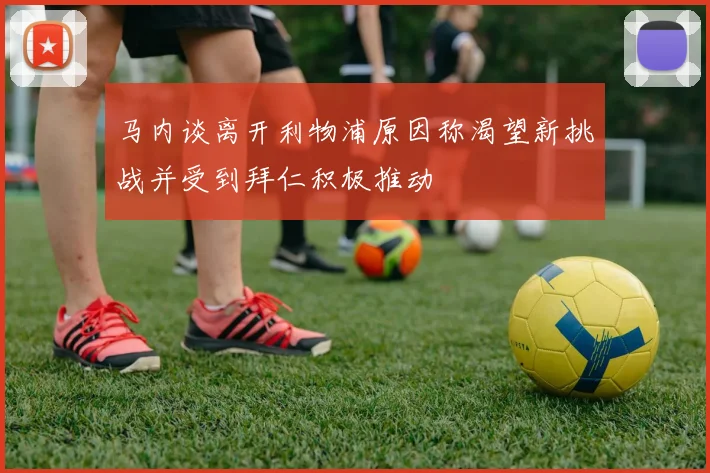 马内谈离开利物浦原因称渴望新挑战并受到拜仁积极推动
