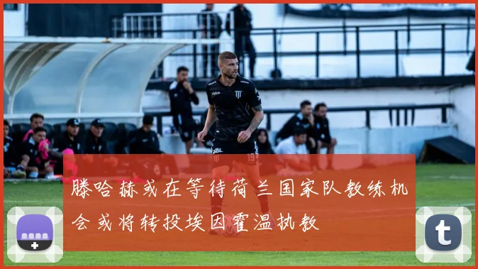 滕哈赫或在等待荷兰国家队教练机会或将转投埃因霍温执教
