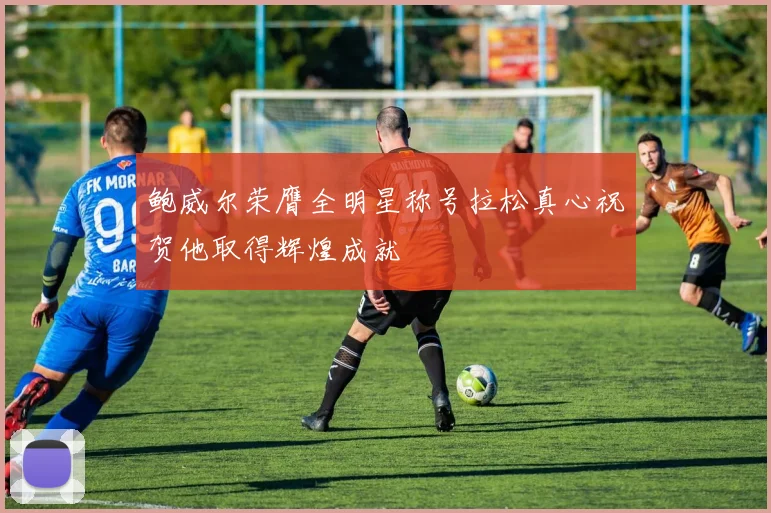 鲍威尔荣膺全明星称号拉松真心祝贺他取得辉煌成就