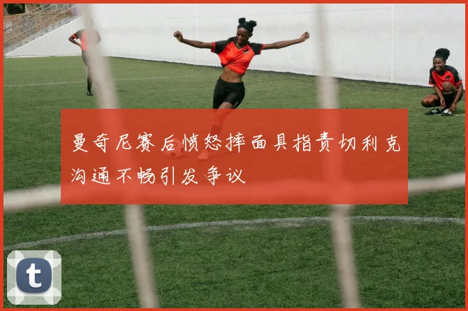 曼奇尼赛后愤怒摔面具指责切利克沟通不畅引发争议