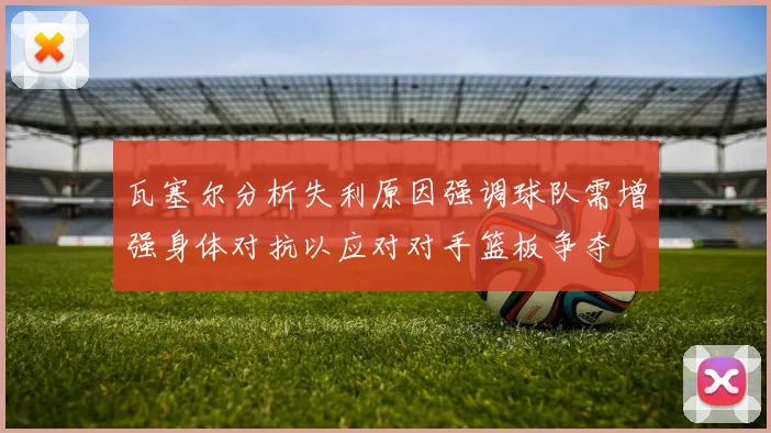 瓦塞尔分析失利原因强调球队需增强身体对抗以应对对手篮板争夺