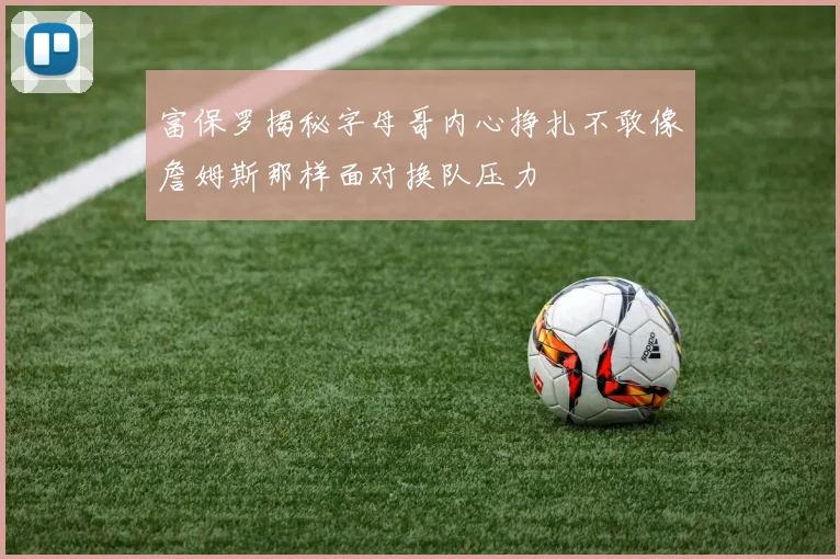 富保罗揭秘字母哥内心挣扎不敢像詹姆斯那样面对换队压力